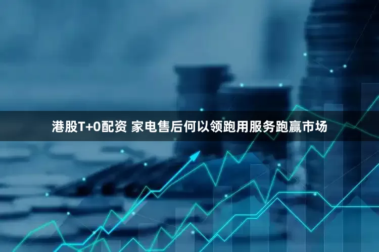 港股T+0配资 家电售后何以领跑用服务跑赢市场