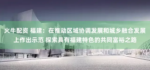 火牛配资 福建：在推动区域协调发展和城乡融合发展上作出示范 探索具有福建特色的共同富裕之路
