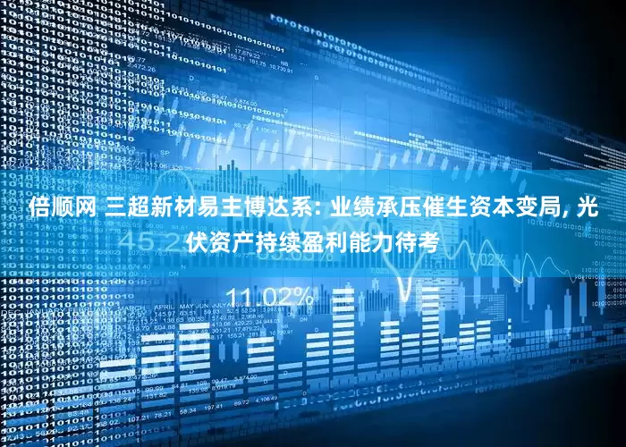 倍顺网 三超新材易主博达系: 业绩承压催生资本变局, 光伏资产持续盈利能力待考