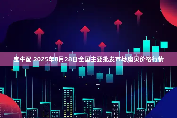 宝牛配 2025年8月28日全国主要批发市场扇贝价格行情