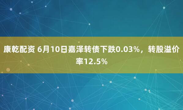 康乾配资 6月10日嘉泽转债下跌0.03%，转股溢价率12.5%