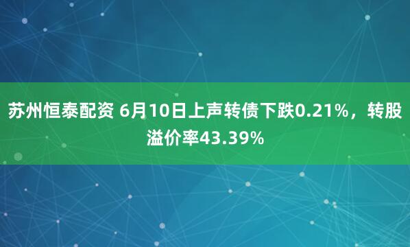 苏州恒泰配资 6月10日上声转债下跌0.21%，转股溢价率43.39%