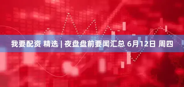 我要配资 精选 | 夜盘盘前要闻汇总 6月12日 周四
